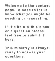Welcome to the contact page. A page to let us know what you might be needing or requesting.  If it's help with a class or a question please feel free to submit it here. This ministry is always ready to answer your questions.